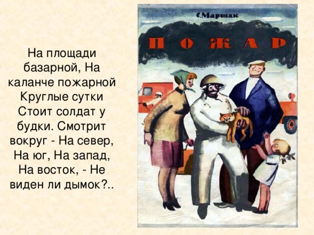 На площади базарной, На каланче пожарной Круглые сутки Стоит солдат у будки. Смотрит вокруг - На север, На юг, На запад, На восток, - Не виден ли дымок?..