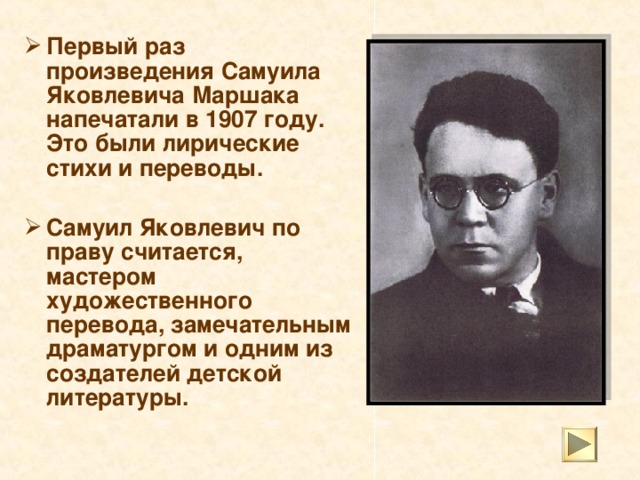 Первый раз произведения Самуила Яковлевича Маршака напечатали в 1907 году. Это были лирические стихи и переводы.  Самуил Яковлевич по праву считается, мастером художественного перевода, замечательным драматургом и одним из создателей детской литературы.