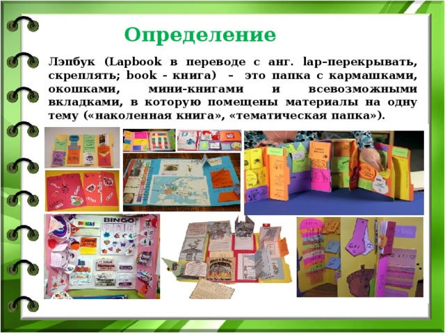 Определение  Лэпбук (Lapbook в переводе с анг. lap–перекрывать, скреплять; book - книга) – это папка с кармашками, окошками, мини-книгами и всевозможными вкладками, в которую помещены материалы на одну тему («наколенная книга», «тематическая папка»).