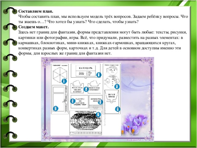 Составляем план. Чтобы составить план, мы используем модель трёх вопросов. Задаем ребёнку вопросы. Что ты знаешь о…? Что хотел бы узнать? Что сделать, чтобы узнать? Создаем макет. Здесь нет границ для фантазии, формы представления могут быть любые: тексты, рисунки, картинки или фотографии, игры. Всё, что придумали, разместить на разных элементах: в кармашках, блокнотиках, мини-книжках, книжках-гармошках, вращающихся кругах, конвертиках разных форм, карточках и т.д. Для детей в основном доступны именно эти формы, для взрослых же границ для фантазии нет.