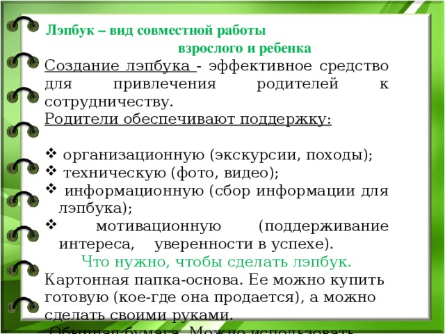   Лэпбук – вид совместной работы взрослого и ребенка Создание лэпбука - эффективное средство для привлечения родителей к сотрудничеству. Родители обеспечивают поддержку:  организационную (экскурсии, походы);  техническую (фото, видео);  информационную (сбор информации для лэпбука);  мотивационную (поддерживание интереса, уверенности в успехе). Что нужно, чтобы сделать лэпбук. Картонная папка-основа. Ее можно купить готовую (кое-где она продается), а можно сделать своими руками.  Обычная бумага. Можно использовать цветную бумагу для принтера, но и просто белые листы, если их хорошо оформить и раскрасить, смотрятся очень неплохо. Цветной принтер Ножницы, клей, степлер, скотч.