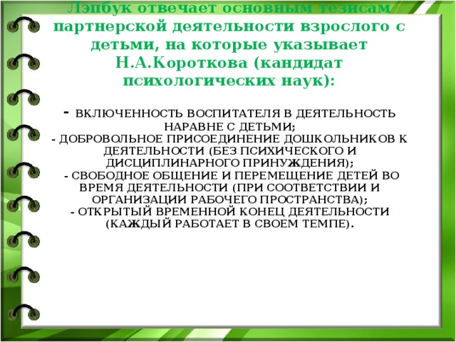 Лэпбук отвечает основным тезисам партнерской деятельности взрослого с детьми, на которые указывает Н.А.Короткова (кандидат психологических наук):   - включенность воспитателя в деятельность наравне с детьми;  - добровольное присоединение дошкольников к деятельности (без психического и дисциплинарного принуждения);  - свободное общение и перемещение детей во время деятельности (при соответствии И организации рабочего пространства);  - открытый временной конец деятельности (каждый работает в своем темпе).