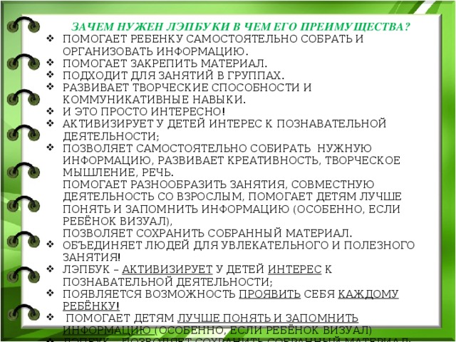 ЗАЧЕМ НУЖЕН ЛЭПБУКИ В ЧЕМ ЕГО ПРЕИМУЩЕСТВА? Помогает ребенку самостоятельно собрать и организовать информацию. Помогает закрепить материал. Подходит для занятий в группах. Развивает творческие способности и коммуникативные навыки. И это просто интересно! АКТИВИЗИРУЕТ У ДЕТЕЙ ИНТЕРЕС К ПОЗНАВАТЕЛЬНОЙ ДЕЯТЕЛЬНОСТИ; ПОЗВОЛЯЕТ САМОСТОЯТЕЛЬНО СОБИРАТЬ НУЖНУЮ ИНФОРМАЦИЮ, РАЗВИВАЕТ КРЕАТИВНОСТЬ, ТВОРЧЕСКОЕ МЫШЛЕНИЕ, РЕЧЬ.  ПОМОГАЕТ РАЗНООБРАЗИТЬ ЗАНЯТИЯ, СОВМЕСТНУЮ ДЕЯТЕЛЬНОСТЬ СО ВЗРОСЛЫМ, ПОМОГАЕТ ДЕТЯМ ЛУЧШЕ ПОНЯТЬ И ЗАПОМНИТЬ ИНФОРМАЦИЮ (ОСОБЕННО, ЕСЛИ РЕБЁНОК ВИЗУАЛ),  ПОЗВОЛЯЕТ СОХРАНИТЬ СОБРАННЫЙ МАТЕРИАЛ. ОБЪЕДИНЯЕТ ЛЮДЕЙ ДЛЯ УВЛЕКАТЕЛЬНОГО И ПОЛЕЗНОГО ЗАНЯТИЯ! Лэпбук – активизирует у детей интерес к познавательной деятельности; Появляется возможность проявить себя каждому ребёнку!  Помогает детям лучше понять и запомнить информацию (особенно, если ребёнок визуал) Лэпбук – позволяет сохранить собранный материал; Это просто интересное и творческое занятие !