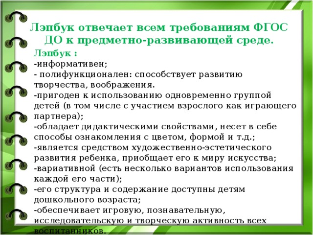 Лэпбук отвечает всем требованиям ФГОС ДО к предметно-развивающей среде. Лэпбук : -информативен; - полифункционален: способствует развитию творчества, воображения. -пригоден к использованию одновременно группой детей (в том числе с участием взрослого как играющего партнера); -обладает дидактическими свойствами, несет в себе способы ознакомления с цветом, формой и т.д.; -является средством художественно-эстетического развития ребенка, приобщает его к миру искусства; -вариативной (есть несколько вариантов использования каждой его части); -его структура и содержание доступны детям дошкольного возраста; -обеспечивает игровую, познавательную, исследовательскую и творческую активность всех воспитанников.