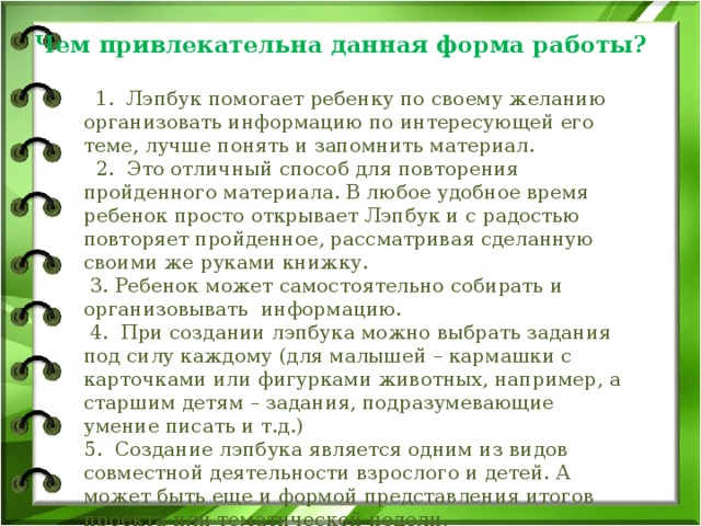 Чем привлекательна данная форма работы?           1.  Лэпбук помогает ребенку по своему желанию организовать информацию по интересующей его теме, лучше понять и запомнить материал.    2. Это отличный способ для повторения пройденного материала. В любое удобное время ребенок просто открывает Лэпбук и с радостью повторяет пройденное, рассматривая сделанную своими же руками книжку.  3. Ребенок может самостоятельно собирать и организовывать  информацию.  4. При создании лэпбука можно выбрать задания под силу каждому (для малышей – кармашки с карточками или фигурками животных, например, а старшим детям – задания, подразумевающие умение писать и т.д.) 5. Создание лэпбука является одним из видов совместной деятельности взрослого и детей. А может быть еще и формой представления итогов проекта или тематической недели.