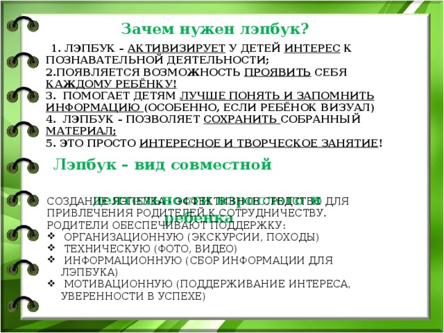 Зачем нужен лэпбук?  1. Лэпбук – активизирует у детей интерес к познавательной деятельности;  2.Появляется возможность проявить себя каждому ребёнку!  3. Помогает детям лучше понять и запомнить информацию (особенно, если ребёнок визуал)  4. Лэпбук – позволяет сохранить собранный материал;  5. Это просто интересное и творческое занятие !      Лэпбук – вид совместной  деятельности взрослого и ребенка Создание лэпбука - эффективное средство для привлечения родителей к сотрудничеству. Родители обеспечивают поддержку:  организационную (экскурсии, походы)  техническую (фото, видео)  информационную (сбор информации для лэпбука)  мотивационную (поддерживание интереса, уверенности в успехе)  