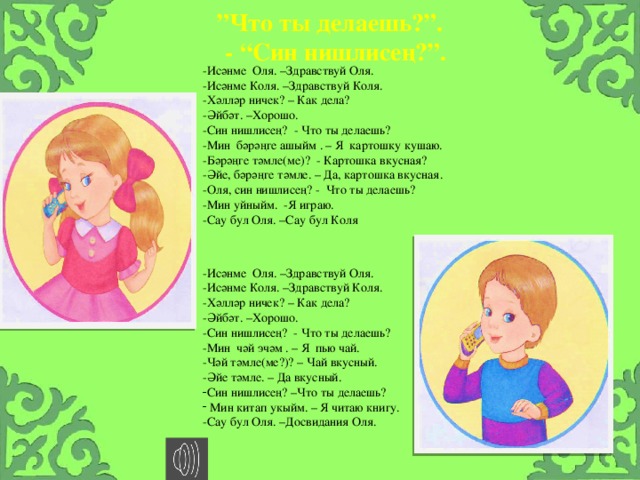 ” Что ты делаешь?”. - “Син нишлисең?”. -Исәнме Оля. –Здравствуй Оля. -Исәнме Коля. –Здравствуй Коля. -Хәлләр ничек? – Как дела? -Әйбәт. –Хорошо. -Син нишлисең? - Что ты делаешь? -Мин бәрәңге ашыйм . – Я картошку кушаю. -Бәрәңге тәмле(ме)? - Картошка вкусная? -Әйе, бәрәңге тәмле. – Да, картошка вкусная. -Оля, син нишлисең? - Что ты делаешь? -Мин уйныйм. -Я играю. -Сау бул Оля. –Сау бул Коля -Исәнме Оля. –Здравствуй Оля. -Исәнме Коля. –Здравствуй Коля. -Хәлләр ничек? – Как дела? -Әйбәт. –Хорошо. -Син нишлисең? - Что ты делаешь? -Мин чәй эчәм . – Я пью чай. -Чәй тәмле(ме?)? – Чай вкусный. -Әйе тәмле. – Да вкусный. Син нишлисең? –Что ты делаешь?  Мин китап укыйм. – Я читаю книгу. -Сау бул Оля. –Досвидания Оля.