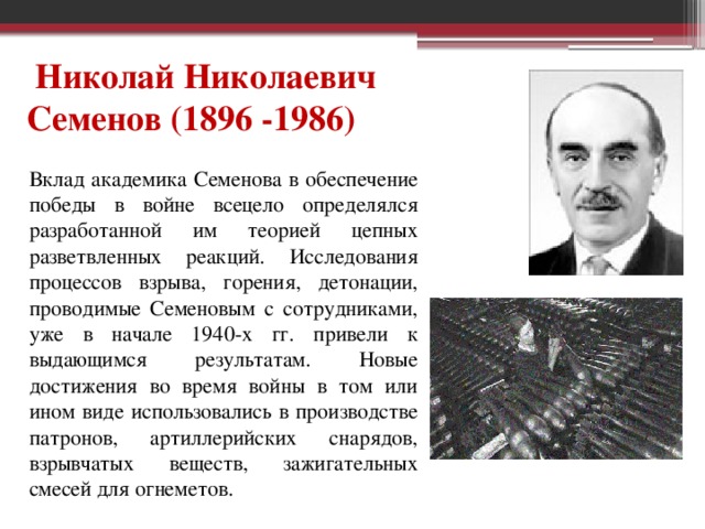 Николай Николаевич Семенов (1896 -1986) Вклад академика Семенова в обеспечение победы в войне всецело определялся разработанной им теорией цепных разветвленных реакций. Исследования процессов взрыва, горения, детонации, проводимые Семеновым с сотрудниками, уже в начале 1940-х гг. привели к выдающимся результатам. Новые достижения во время войны в том или ином виде использовались в производстве патронов, артиллерийских снарядов, взрывчатых веществ, зажигательных смесей для огнеметов.