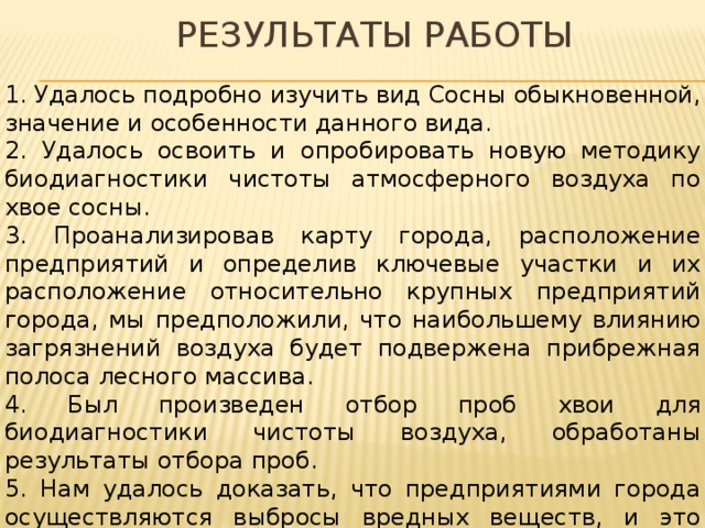 Результаты работы 1. Удалось подробно изучить вид Сосны обыкновенной, значение и особенности данного вида. 2. Удалось освоить и опробировать новую методику биодиагностики чистоты атмосферного воздуха по хвое сосны. 3. Проанализировав карту города, расположение предприятий и определив ключевые участки и их расположение относительно крупных предприятий города, мы предположили, что наибольшему влиянию загрязнений воздуха будет подвержена прибрежная полоса лесного массива. 4. Был произведен отбор проб хвои для биодиагностики чистоты воздуха, обработаны результаты отбора проб. 5. Нам удалось доказать, что предприятиями города осуществляются выбросы вредных веществ, и это воздействие проявляется в различных повреждениях хвои Сосны обыкновенной.