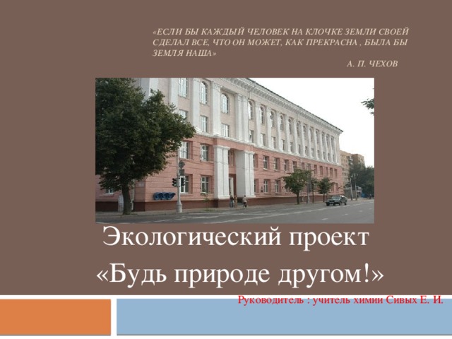 «Если бы каждый человек на клочке земли своей сделал все, что он может, как прекрасна , была бы Земля наша»  А. П. Чехов Экологический проект  «Будь природе другом!» Руководитель : учитель химии Сивых Е. И.