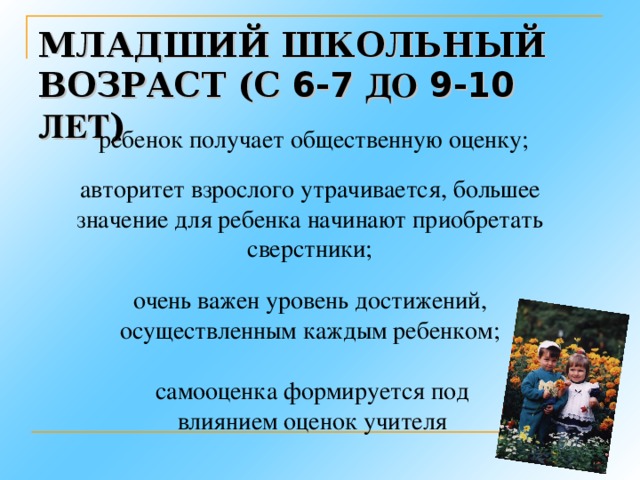 МЛАДШИЙ ШКОЛЬНЫЙ ВОЗРАСТ (С 6-7 ДО 9-10 ЛЕТ ) ребенок получает общественную оценку; авторитет взрослого утрачивается, большее значение для ребенка начинают приобретать сверстники; очень важен уровень достижений, осуществленным каждым ребенком; самооценка формируется под влиянием оценок учителя