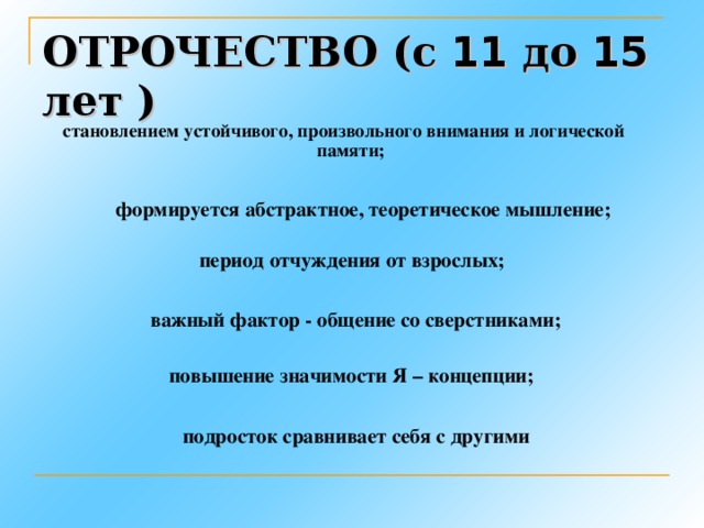 ОТРОЧЕСТВО (с 11 до 15 лет ) становлением устойчивого, произвольного внимания и логической памяти; формируется абстрактное, теоретическое мышление; период отчуждения от взрослых; важный фактор - общение со сверстниками; повышение значимости Я – концепции; подросток сравнивает себя с другими