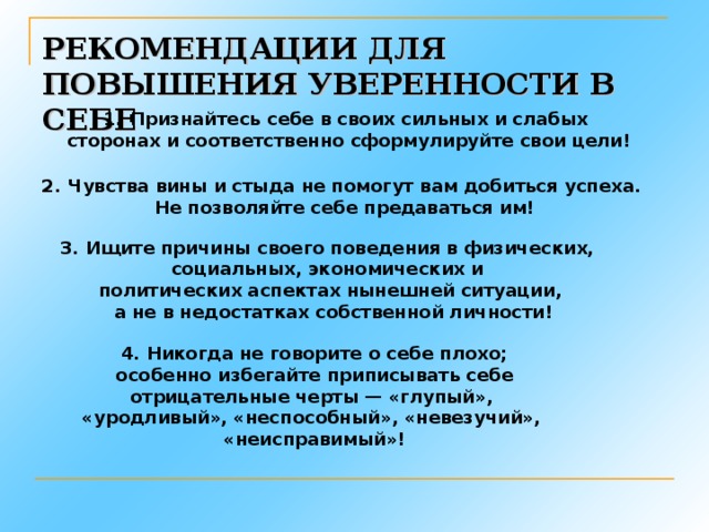 РЕКОМЕНДАЦИИ ДЛЯ ПОВЫШЕНИЯ УВЕРЕННОСТИ В СЕБЕ Признайтесь себе в своих сильных и слабых  сторонах и соответственно сформулируйте свои цели! Чувства вины и стыда не помогут вам добиться успеха. Не позволяйте себе предаваться им! 3. Ищите причины своего поведения в физических, социальных, экономических и политических аспектах нынешней ситуации,  а не в недостатках  собственной личности! 4. Никогда не говорите о себе плохо;  особенно избегайте приписывать себе отрицательные черты — «глупый», «уродливый», «неспособный», «невезучий», «неисправимый»!