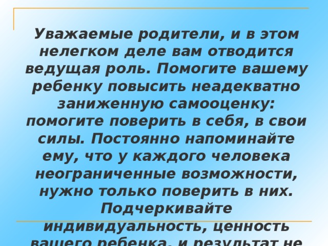 Уважаемые родители, и в этом нелегком деле вам отводится ведущая роль. Помогите вашему ребенку повысить неадекватно заниженную самооценку: помогите поверить в себя, в свои силы. Постоянно напоминайте ему, что у каждого человека неограниченные возможности, нужно только поверить в них. Подчеркивайте индивидуальность, ценность вашего ребенка, и результат не замедлит сказаться.