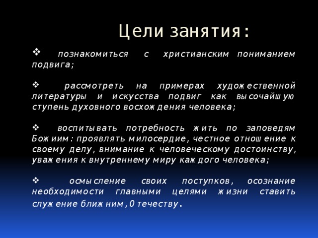 Цели занятия:  познакомиться с христианским пониманием подвига;   рассмотреть на примерах художественной литературы и искусства подвиг как высочайшую ступень духовного восхождения человека;   воспитывать потребность жить по заповедям Божиим: проявлять милосердие, честное отношение к своему делу, внимание к человеческому достоинству, уважения к внутреннему миру каждого человека;