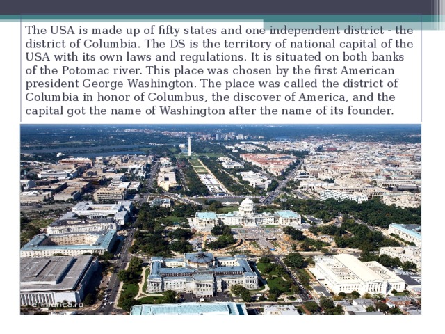 The USA is made up of fifty states and one independent district - the district of Columbia. The DS is the territory of national capital of the USA with its own laws and regulations. It is situated on both banks of the Potomac river. This place was chosen by the first American president George Washington. The place was called the district of Columbia in honor of Columbus, the discover of America, and the capital got the name of Washington after the name of its founder.