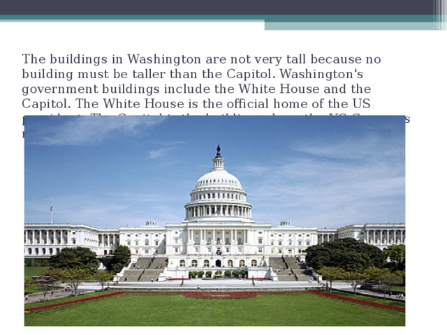 The buildings in Washington are not very tall because no building must be taller than the Capitol. Washington's government buildings include the White House and the Capitol. The White House is the official home of the US president. The Capitol is the building where the US Congress meets.