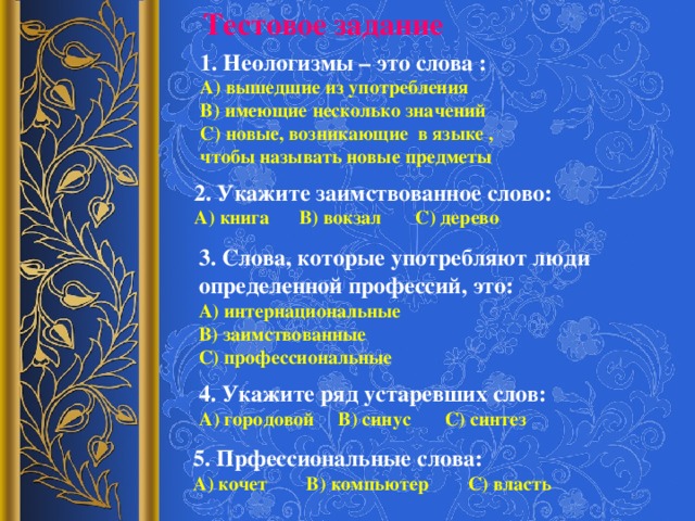 Тестовое задание 1. Неологизмы – это слова : А) вышедшие из употребления В) имеющие несколько значений С) новые, возникающие в языке , чтобы называть новые предметы 2. Укажите заимствованное слово: А) книга В) вокзал С) дерево 3. Слова, которые употребляют люди определенной профессий, это: А) интернациональные В) заимствованные С) профессиональные 4. Укажите ряд устаревших слов: А) городовой В) синус С) синтез 5. Прфессиональные слова: А) кочет В) компьютер С) власть