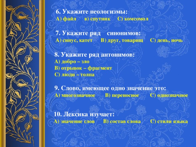 6. Укажите неологизмы: А) файл в) спутник С) комсомол 7. Укажите ряд синонимов: А) синус, катет В) друг, товарищ С) день, ночь 8. Укажите ряд антонимов: А) добро – зло В) отрывок – фрагмент С) люди – толпа 9. Слово, имеющее одно значение это: А) многозначное В) переносное С) однозначное 10. Лексика изучает: А) значение слов В) состав слова С) стили языка