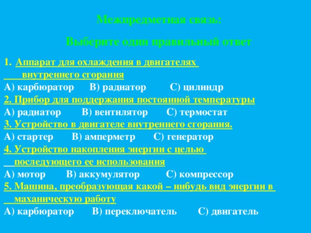 Межпредметная связь: Выберите один правильный ответ Аппарат для охлаждения в двигателях  внутреннего сгорания А) карбюратор В) радиатор С) цилиндр 2. Прибор для поддержания постоянной температуры А) радиатор В) вентилятор С) термостат 3. Устройство в двигателе внутреннего сгорания. А) стартер В) амперметр С) генератор 4. Устройство накопления энергии с целью  последующего ее использования А) мотор В) аккумулятор С) компрессор 5. Машина, преобразующая какой – нибудь вид энергии в  маханическую работу А) карбюратор В) переключатель С) двигатель