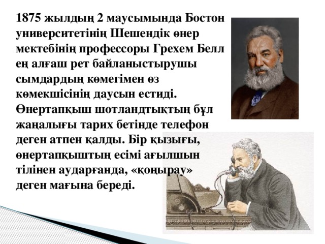 1875 жылдың 2 маусымында Бостон университетінің Шешендік өнер мектебінің профессоры Грехем Белл ең алғаш рет байланыстырушы сымдардың көмегімен өз көмекшісінің даусын естиді. Өнертапқыш шотландтықтың бұл жаңалығы тарих бетінде телефон деген атпен қалды. Бір қызығы, өнертапқыштың есімі ағылшын тілінен аударғанда, «қоңырау» деген мағына береді.