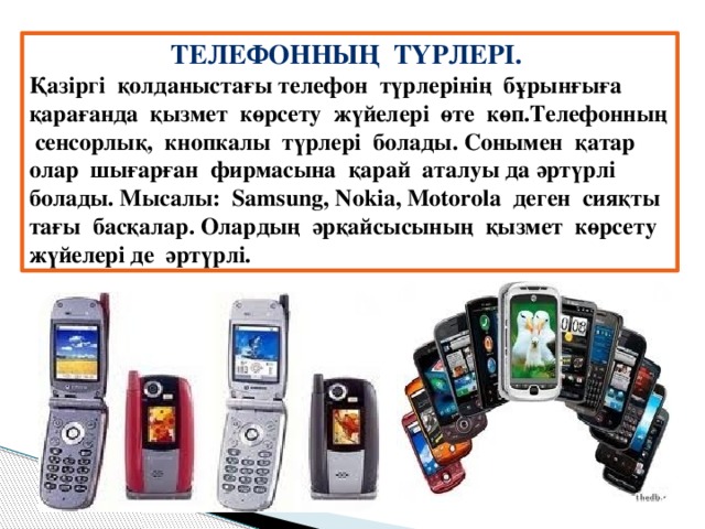 Телефонның түрлері. Қазіргі қолданыстағы телефон түрлерінің бұрынғыға қарағанда қызмет көрсету жүйелері өте көп.Телефонның сенсорлық, кнопкалы түрлері болады. Сонымен қатар олар шығарған фирмасына қарай аталуы да әртүрлі болады. Мысалы: Samsung, Nokia, Motorola деген сияқты тағы басқалар. Олардың әрқайсысының қызмет көрсету жүйелері де әртүрлі.