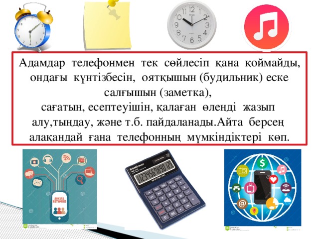 Адамдар телефонмен тек сөйлесіп қана қоймайды, ондағы күнтізбесін, оятқышын (будильник) еске салғышын (заметка), сағатын, есептеуішін, қалаған өлеңді жазып алу,тыңдау, және т.б. пайдаланады.Айта берсең алақандай ғана телефонның мүмкіндіктері көп.