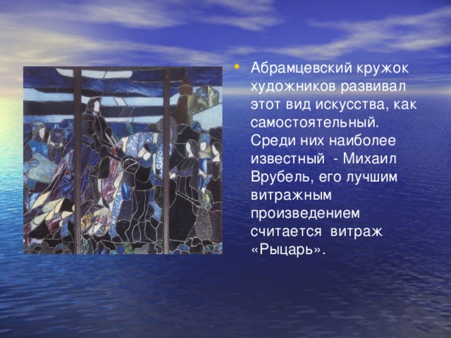 Абрамцевский кружок художников развивал этот вид искусства, как самостоятельный. Среди них наиболее известный - Михаил Врубель, его лучшим витражным произведением считается витраж «Рыцарь».