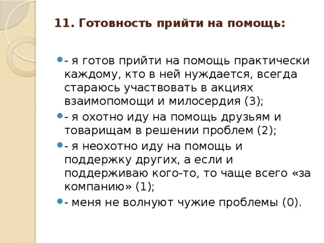 11. Готовность прийти на помощь:   - я готов прийти на помощь практически каждому, кто в ней нуждается, всегда стараюсь участвовать в акциях взаимопомощи и милосердия (3); - я охотно иду на помощь друзьям и товарищам в решении проблем (2); - я неохотно иду на помощь и поддержку других, а если и поддерживаю кого-то, то чаще всего «за компанию» (1); - меня не волнуют чужие проблемы (0).