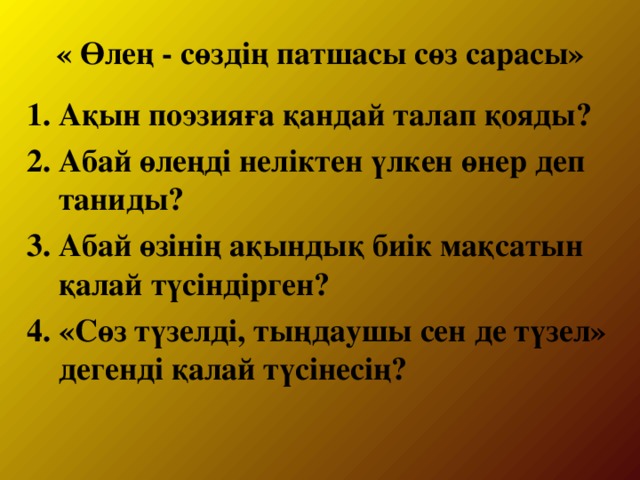 « Өлең - сөздің патшасы сөз сарасы»   1. Ақын поэзияға қандай талап қояды? 2. Абай өлеңді неліктен үлкен өнер деп таниды? 3. Абай өзінің ақындық биік мақсатын қалай түсіндірген? 4. «Сөз түзелді, тыңдаушы сен де түзел» дегенді қалай түсінесің?