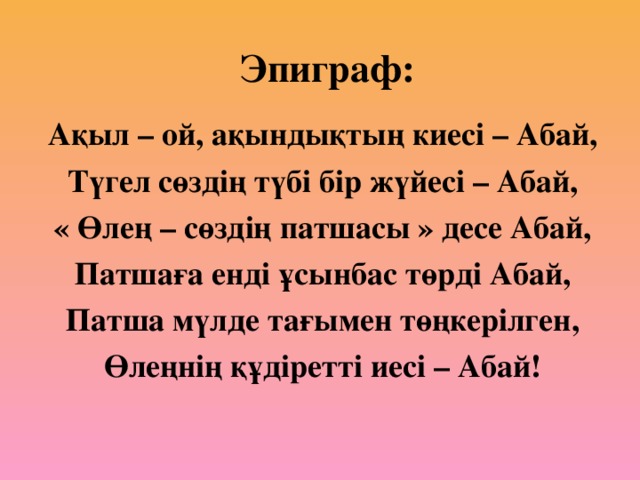 Эпиграф: Ақыл – ой, ақындықтың киесі – Абай, Түгел сөздің түбі бір жүйесі – Абай, « Өлең – сөздің патшасы » десе Абай, Патшаға енді ұсынбас төрді Абай, Патша мүлде тағымен төңкерілген, Өлеңнің құдіретті иесі – Абай!