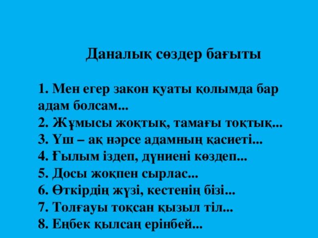 Даналық сөздер бағыты   1. Мен егер закон қуаты қолымда бар адам болсам...  2. Жұмысы жоқтық, тамағы тоқтық...  3. Үш – ақ нәрсе адамның қасиеті...  4. Ғылым іздеп, дүниені көздеп...  5. Досы жоқпен сырлас...  6. Өткірдің жүзі, кестенің бізі...  7. Толғауы тоқсан қызыл тіл...  8. Еңбек қылсаң ерінбей...