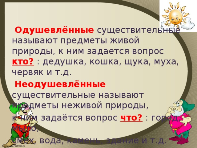 Одушевлённые  существительные называют предметы живой природы, к ним задается вопрос кто?  : дедушка, кошка, щука, муха, червяк и т.д.  Неодушевлённые  существительные называют предметы неживой природы, к ним задаётся вопрос что?  : город, мыло, смех, вода, камень, здание и т.д.