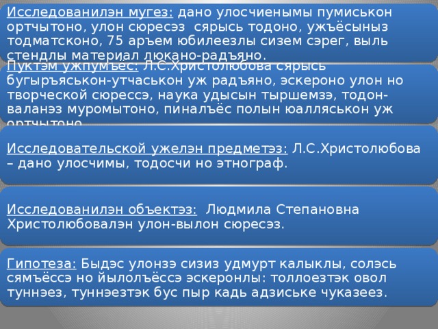 Исследованилэн мугез: дано улосчиенымы пумиськон ортчытоно, улон сюресэз сярысь тодоно, ужъёсыныз тодматсконо, 75 аръем юбилеезлы сизем сэрег, выль стендлы материал люкано-радъяно. Пуктэм ужпумъёс: Л.С.Христолюбова сярысь бугыръяськон-утчаськон уж радъяно, эскероно улон но творческой сюрессэ, наука удысын тыршемзэ, тодон-валанэз муромытоно, пиналъёс полын юалляськон уж ортчытоно. Исследовательской ужелэн предметэз: Л.С.Христолюбова – дано улосчимы, тодосчи но этнограф. Исследованилэн объектэз: Людмила Степановна Христолюбовалэн улон-вылон сюресэз. Гипотеза: Быдэс улонзэ сизиз удмурт калыклы, солэсь сямъёссэ но йылолъёссэ эскеронлы: толлоезтэк овол туннэез, туннэезтэк бус пыр кадь адзиське чуказеез.