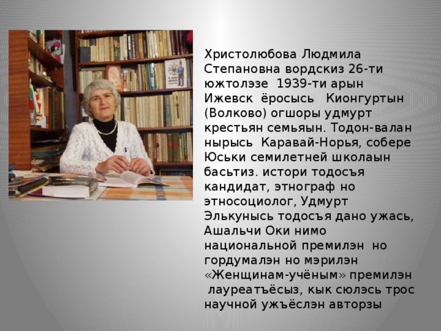 Христолюбова Людмила Степановна вордскиз 26-ти южтолэзе 1939-ти арын Ижевск ёросысь Кионгуртын (Волково) огшоры удмурт крестьян семьяын. Тодон-валан нырысь Каравай-Норья, собере Юськи семилетней школаын басьтиз. истори тодосъя кандидат, этнограф но этносоциолог, Удмурт Элькунысь тодосъя дано ужась, Ашальчи Оки нимо национальной премилэн но гордумалэн но мэрилэн «Женщинам-учёным» премилэн лауреатъёсыз, кык сюлэсь трос научной ужъёслэн авторзы