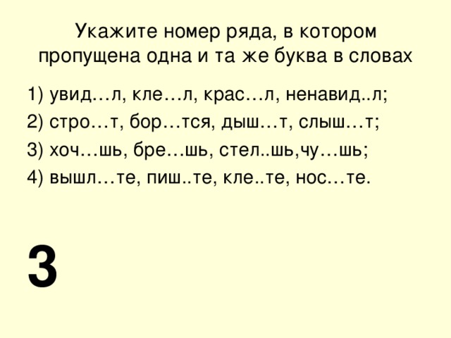 Укажите номер ряда, в котором пропущена одна и та же буква в словах 1) увид…л, кле…л, крас…л, ненавид..л; 2) стро…т, бор…тся, дыш…т, слыш…т; 3) хоч…шь, бре…шь, стел..шь,чу…шь; 4) вышл…те, пиш..те, кле..те, нос…те. 3