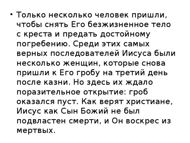 Только несколько человек пришли, чтобы снять Его безжизненное тело с креста и предать достойному погребению. Среди этих самых верных последователей Иисуса были несколько женщин, которые снова пришли к Его гробу на третий день после казни. Но здесь их ждало поразительное открытие: гроб оказался пуст. Как верят христиане, Иисус как Сын Божий не был подвластен смерти, и Он воскрес из мертвых.