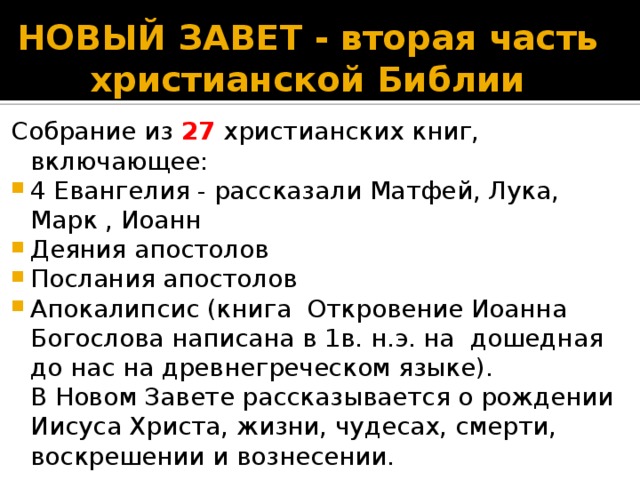 НОВЫЙ ЗАВЕТ - вторая часть христианской Библии   Собрание из 27 христианских книг, включающее: 4 Евангелия - рассказали Матфей, Лука, Марк , Иоанн Деяния апостолов Послания апостолов Апокалипсис (книга Откровение Иоанна Богослова написана в 1в. н.э. на дошедная до нас на древнегреческом языке).  В Новом Завете рассказывается о рождении Иисуса Христа, жизни, чудесах, смерти, воскрешении и вознесении. Результаты поиска 960×720 Смотрите также Библия Иисус Христос Христианство Библия Новый Завет Библия Ветхий Завет Коран Евангелие Ветхий Завет Евангелие от Матфея Старый Завет Новый Завет Книга Ариадна Хиль