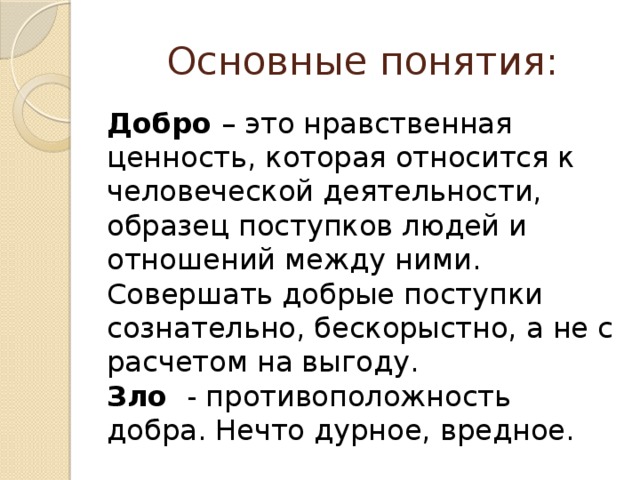 Основные понятия: Добро – это нравственная ценность, которая относится к человеческой деятельности, образец поступков людей и отношений между ними. Совершать добрые поступки сознательно, бескорыстно, а не с расчетом на выгоду. Зло - противоположность добра. Нечто дурное, вредное.