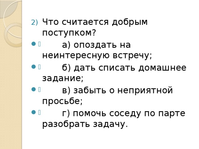 Что считается добрым поступком?  а) опоздать на неинтересную встречу;  б) дать списать домашнее задание;  в) забыть о неприятной просьбе;  г) помочь соседу по парте разобрать задачу.