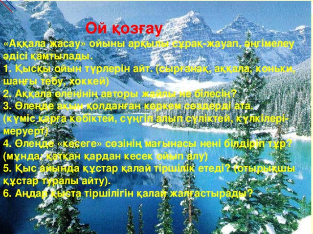 Ой қозғау   «Аққала жасау» ойыны арқылы сұрақ-жауап, әңгімелеу әдісі қамтылады.  1. Қысқы ойын түрлерін айт. (сырғанақ, аққала, коньки, шаңғы тебу, хоккей)  2. Аққала өлеңінің авторы жайлы не білесің?  3. Өлеңде ақын қолданған көркем сөздерді ата.  (күміс қарға көбіктей, сүңгіп алып сүліктей, күлкілері-меруерт)  4. Өлеңде «кесеге» сөзінің мағынасы нені білдіріп тұр? (мұнда: қатқан қардан кесек ойып алу)  5. Қыс айында құстар қалай тіршілік етеді? (отырықшы құстар туралы айту).  6. Аңдар қыста тіршілігін қалай жалғастырады?