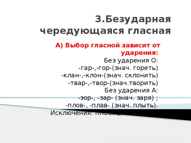 3.Безударная чередующаяся гласная А) Выбор гласной зависит от ударения:    Без ударения О:   -гар-,-гор-(знач. гореть)   -клан-,-клон-(знач. склонить)   -твар-,-твор-(знач.творить)   Без ударения А:   -зор-, -зар- (знач. заря) ;   -плов-, -плав- (знач. плыть).   Исключения: плОвец, плОвчиха. 