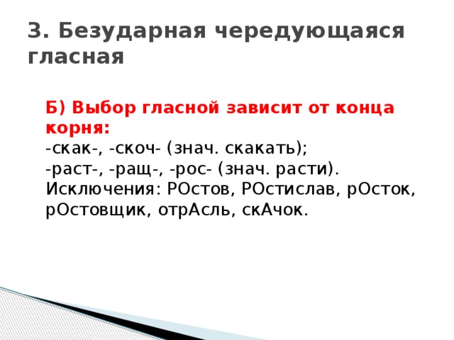 3. Безударная чередующаяся гласная  Б) Выбор гласной зависит от конца корня:    -скак-, -скоч- (знач. скакать);   -раст-, -ращ-, -рос- (знач. расти).   Исключения: РОстов, РОстислав, рОсток, рОстовщик, отрАсль, скАчок. 