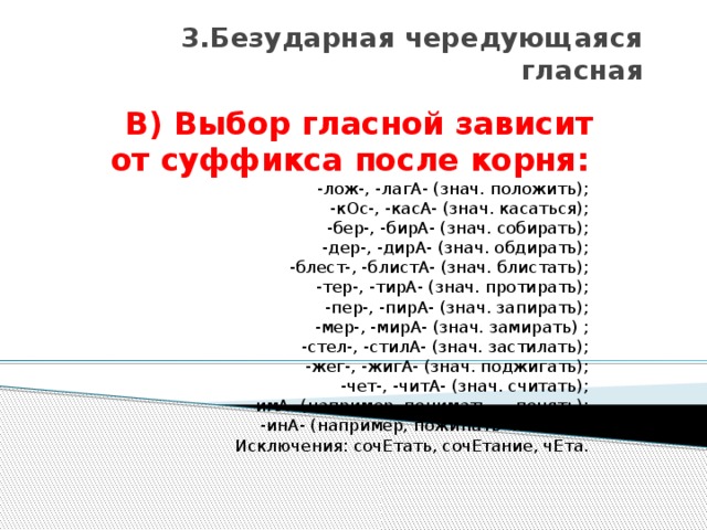 3.Безударная чередующаяся гласная В) Выбор гласной зависит от суффикса после корня:    -лож-, -лагА- (знач. положить);   -кОс-, -касА- (знач. касаться);   -бер-, -бирА- (знач. собирать);   -дер-, -дирА- (знач. обдирать);   -блест-, -блистА- (знач. блистать);   -тер-, -тирА- (знач. протирать);   -пер-, -пирА- (знач. запирать);   -мер-, -мирА- (знач. замирать) ;   -стел-, -стилА- (знач. застилать);   -жег-, -жигА- (знач. поджигать);   -чет-, -читА- (знач. считать);   -имА- (например, понимать — понять);   -инА- (например, пожинать -пожать).   Исключения: сочЕтать, сочЕтание, чЕта. 