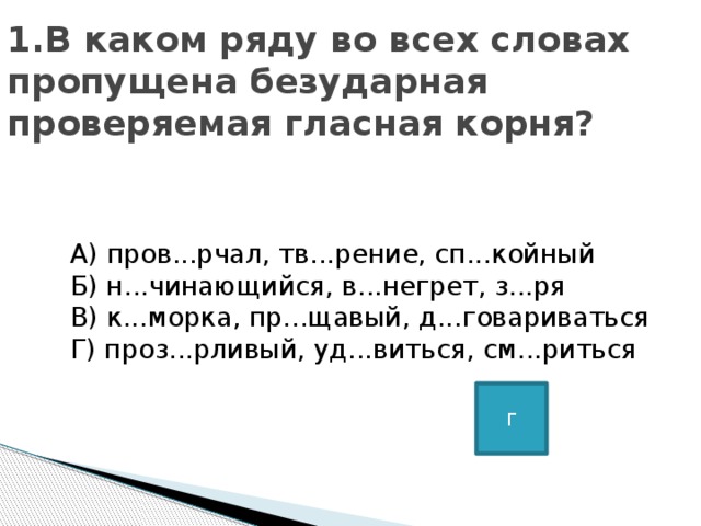 1.В каком ряду во всех словах пропущена безударная проверяемая гласная корня?      А) пров...рчал, тв...рение, сп...койный   Б) н...чинающийся, в...негрет, з...ря   В) к...морка, пр...щавый, д...говариваться   Г) проз...рливый, уд...виться, см...риться Г