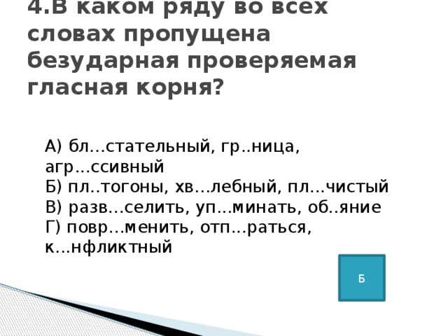 4.В каком ряду во всех словах пропущена безударная проверяемая гласная корня?     А) бл...стательный, гр..ница, агр...ссивный   Б) пл..тогоны, хв...лебный, пл...чистый   В) разв...селить, уп...минать, об..яние   Г) повр...менить, отп...раться, к...нфликтный Б