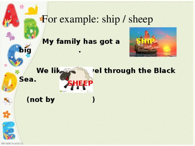 For example: ship / sheep  SHIP    My family has got a big .   We like to travel through the Black Sea.   (not by )  SHEEP