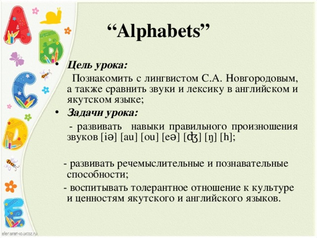 “ Alphabets” Цель урока:  Познакомить с лингвистом С.А. Новгородовым, а также сравнить звуки и лексику в английском и якутском языке ; Задачи урока:  - развивать навыки правильного произношения звуков [ i ə] [ au ] [ ou ] [ e ə] [ʤ] [ŋ] [h];     - развивать речемыслительные и познавательные способности;   - воспитыва ть толерантное отношение к культуре и ценностям якутского и английского языков.