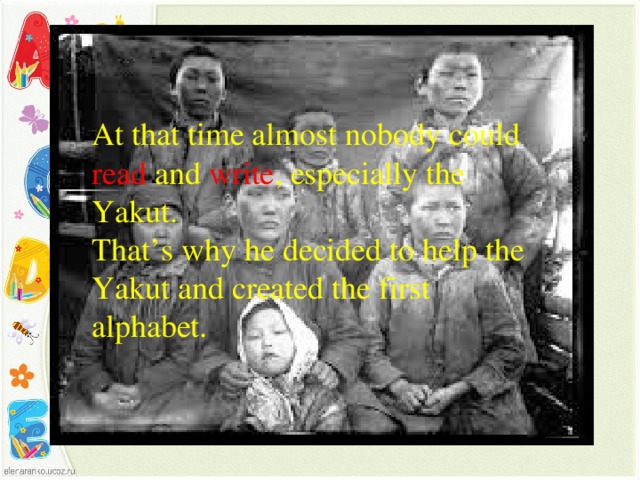 At that time almost nobody could read and write , especially the Yakut. That’s why he decided to help the Yakut and created the first alphabet.