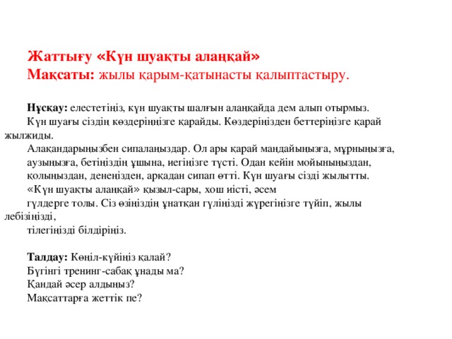 Жаттығу « Күн шуақты алаңқай » Мақсаты: жылы қарым-қатынасты қалыптастыру. Нұсқау: елестетіңіз, күн шуақты шалғын алаңқайда дем алып отырмыз. Күн шуағы сіздің көздеріңңізге қарайды. Көздеріңізден беттеріңізге қарай жылжиды. Алақандарыңызбен сипалаңыздар. Ол ары қарай маңдайыңызға, мұрныңызға, аузыңызға, бетіңіздің ұшына, иегіңізге түсті. Одан кейін мойыныңыздан, қолыңыздан, денеңізден, арқадан сипап өтті. Күн шуағы сізді жылытты. « Күн шуақты алаңқай » қызыл-сары, хош иісті, әсем гүлдерге толы. Сіз өзіңіздің ұнатқан гүліңізді жүрегіңізге түйіп, жылы лебізіңізді, тілегіңізді білдіріңіз.  Талдау: Көңіл-күйіңіз қалай? Бүгінгі тренинг-сабақ ұнады ма? Қандай әсер алдыңыз? Мақсаттарға жеттік пе?